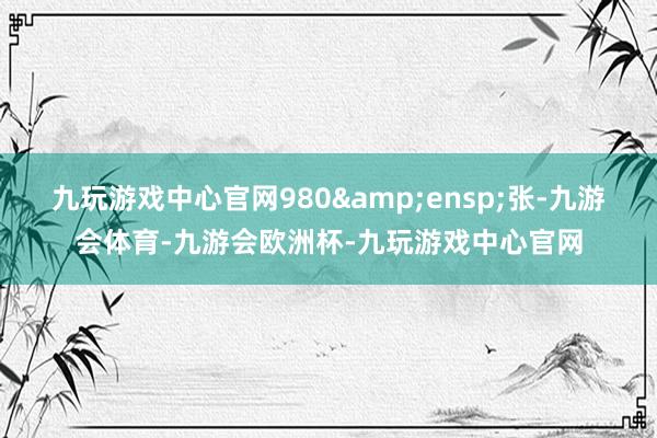 九玩游戏中心官网980&ensp;张-九游会体育-九游会欧洲杯-九玩游戏中心官网