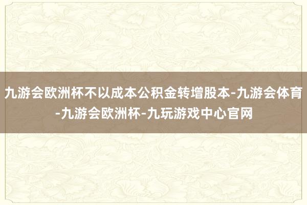 九游会欧洲杯不以成本公积金转增股本-九游会体育-九游会欧洲杯-九玩游戏中心官网