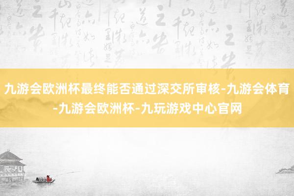 九游会欧洲杯最终能否通过深交所审核-九游会体育-九游会欧洲杯-九玩游戏中心官网