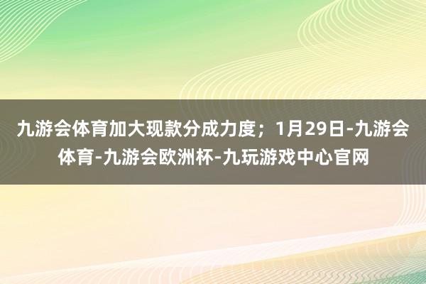 九游会体育加大现款分成力度；1月29日-九游会体育-九游会欧洲杯-九玩游戏中心官网