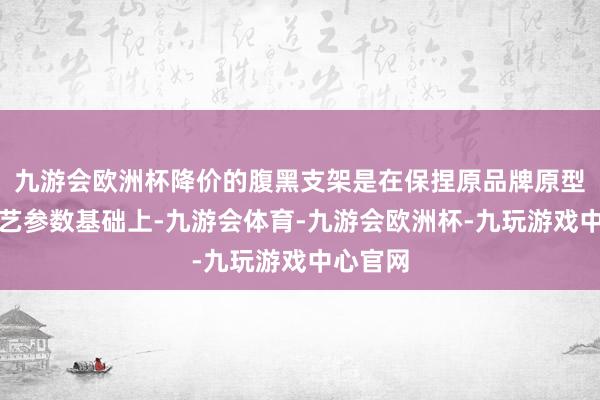 九游会欧洲杯降价的腹黑支架是在保捏原品牌原型号原工艺参数基础上-九游会体育-九游会欧洲杯-九玩游戏中心官网