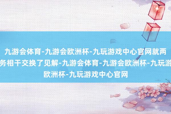 九游会体育-九游会欧洲杯-九玩游戏中心官网就两国和两国防务相干交换了见解-九游会体育-九游会欧洲杯-九玩游戏中心官网