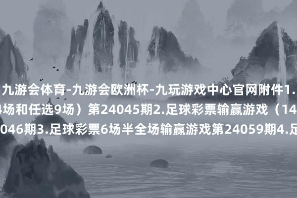 九游会体育-九游会欧洲杯-九玩游戏中心官网附件1.足球彩票输赢游戏（14场和任选9场）第24045期2.足球彩票输赢游戏（14场和任选9场）第24046期3.足球彩票6场半全场输赢游戏第24059期4.足球彩票6场半全场输赢游戏第24060期5.足球彩票6场半全场输赢游戏第24061期6.足球彩票4场进球游戏第24059期7.足球彩票4场进球游戏第24060期8.足球彩票4场进球游戏第24061期