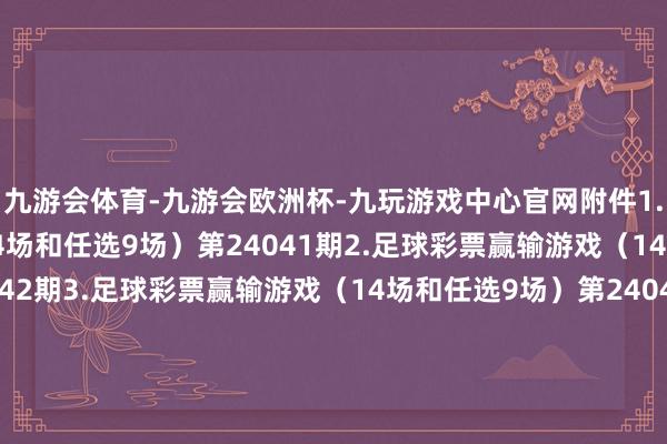 九游会体育-九游会欧洲杯-九玩游戏中心官网附件1.足球彩票赢输游戏（14场和任选9场）第24041期2.足球彩票赢输游戏（14场和任选9场）第24042期3.足球彩票赢输游戏（14场和任选9场）第24043期4.足球彩票赢输游戏（14场和任选9场）第24044期5.足球彩票6场半全场赢输游戏第24055期6.足球彩票6场半全场赢输游戏第24056期7.足球彩票6场半全场赢输游戏第24057期8.足