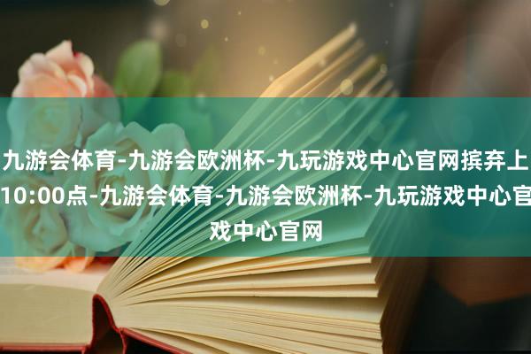 九游会体育-九游会欧洲杯-九玩游戏中心官网摈弃上昼10:00点-九游会体育-九游会欧洲杯-九玩游戏中心官网