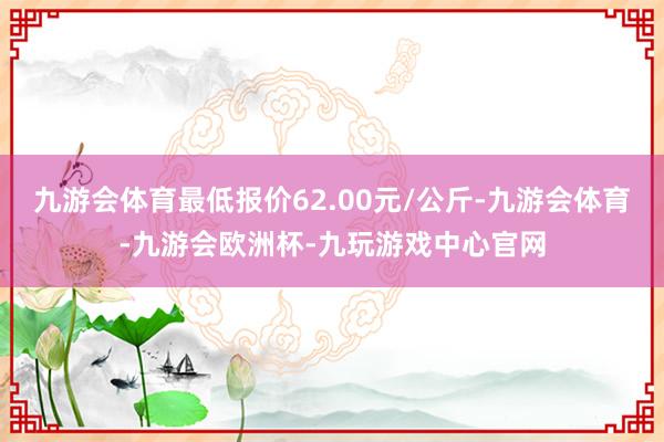 九游会体育最低报价62.00元/公斤-九游会体育-九游会欧洲杯-九玩游戏中心官网