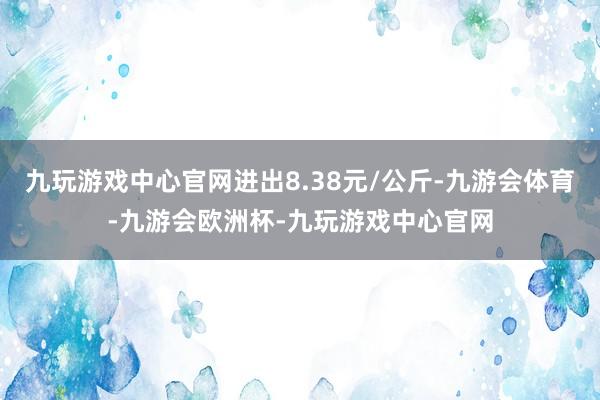 九玩游戏中心官网进出8.38元/公斤-九游会体育-九游会欧洲杯-九玩游戏中心官网