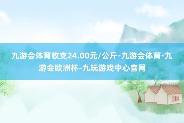 九游会体育收支24.00元/公斤-九游会体育-九游会欧洲杯-九玩游戏中心官网