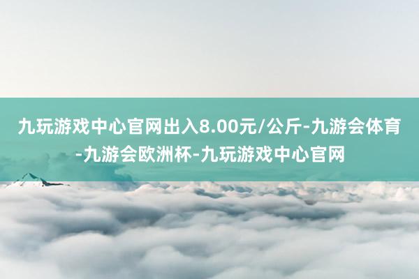 九玩游戏中心官网出入8.00元/公斤-九游会体育-九游会欧洲杯-九玩游戏中心官网