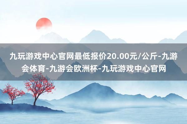 九玩游戏中心官网最低报价20.00元/公斤-九游会体育-九游会欧洲杯-九玩游戏中心官网