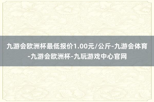 九游会欧洲杯最低报价1.00元/公斤-九游会体育-九游会欧洲杯-九玩游戏中心官网