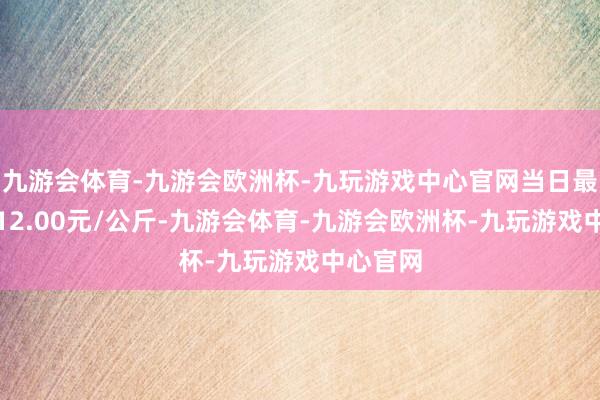 九游会体育-九游会欧洲杯-九玩游戏中心官网当日最高报价12.00元/公斤-九游会体育-九游会欧洲杯-九玩游戏中心官网