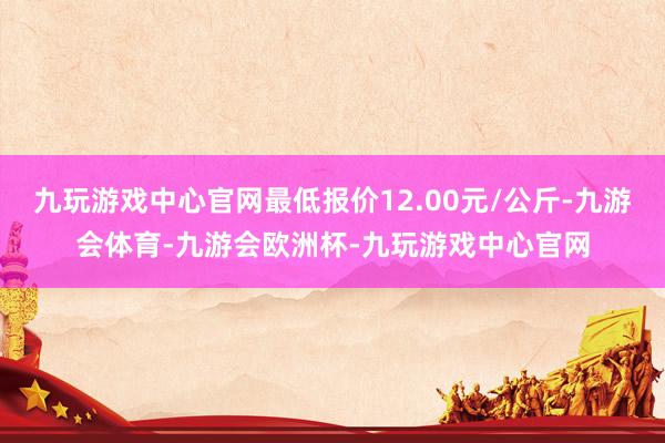 九玩游戏中心官网最低报价12.00元/公斤-九游会体育-九游会欧洲杯-九玩游戏中心官网