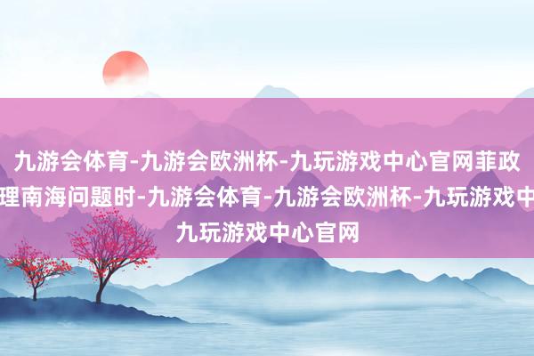 九游会体育-九游会欧洲杯-九玩游戏中心官网菲政府在处理南海问题时-九游会体育-九游会欧洲杯-九玩游戏中心官网