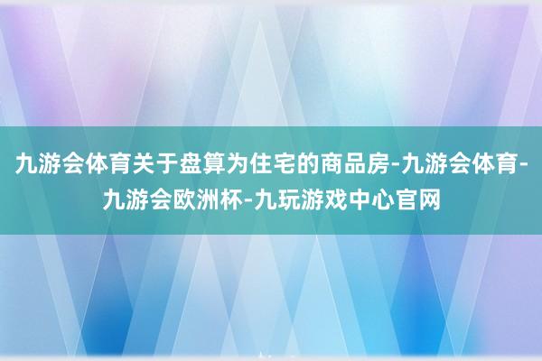 九游会体育关于盘算为住宅的商品房-九游会体育-九游会欧洲杯-九玩游戏中心官网