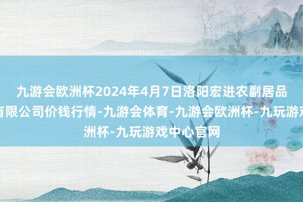 九游会欧洲杯2024年4月7日洛阳宏进农副居品批发市集有限公司价钱行情-九游会体育-九游会欧洲杯-九玩游戏中心官网