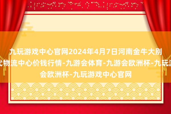 九玩游戏中心官网2024年4月7日河南金牛大别山农居品当代物流中心价钱行情-九游会体育-九游会欧洲杯-九玩游戏中心官网