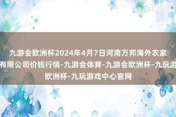 九游会欧洲杯2024年4月7日河南万邦海外农家具物流股份有限公司价钱行情-九游会体育-九游会欧洲杯-九玩游戏中心官网