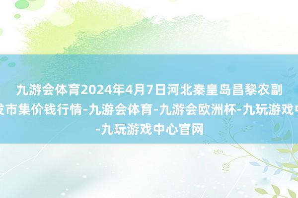 九游会体育2024年4月7日河北秦皇岛昌黎农副家具批发市集价钱行情-九游会体育-九游会欧洲杯-九玩游戏中心官网