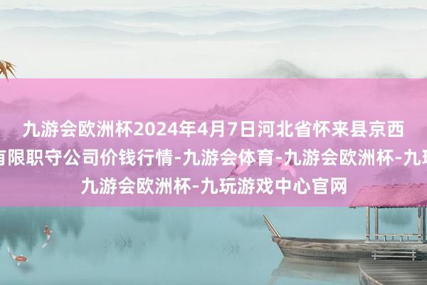 九游会欧洲杯2024年4月7日河北省怀来县京西果菜批发阛阓有限职守公司价钱行情-九游会体育-九游会欧洲杯-九玩游戏中心官网