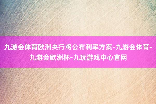 九游会体育欧洲央行将公布利率方案-九游会体育-九游会欧洲杯-九玩游戏中心官网