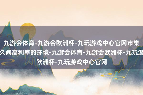 九游会体育-九游会欧洲杯-九玩游戏中心官网市集正在符合永久间高利率的环境-九游会体育-九游会欧洲杯-九玩游戏中心官网