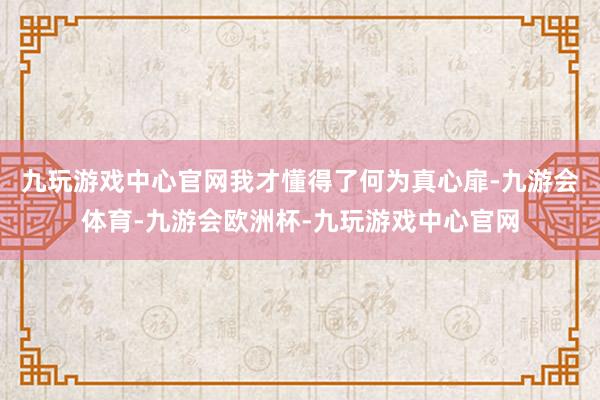 九玩游戏中心官网我才懂得了何为真心扉-九游会体育-九游会欧洲杯-九玩游戏中心官网