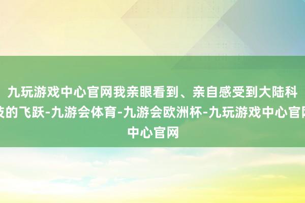 九玩游戏中心官网我亲眼看到、亲自感受到大陆科技的飞跃-九游会体育-九游会欧洲杯-九玩游戏中心官网