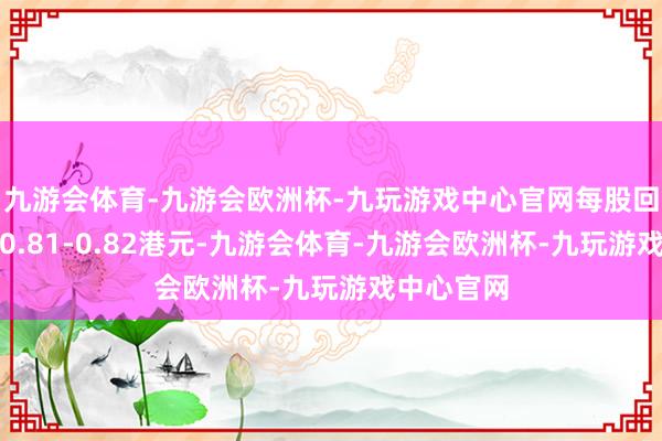 九游会体育-九游会欧洲杯-九玩游戏中心官网每股回购价钱为0.81-0.82港元-九游会体育-九游会欧洲杯-九玩游戏中心官网