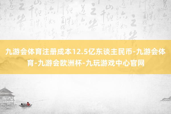 九游会体育注册成本12.5亿东谈主民币-九游会体育-九游会欧洲杯-九玩游戏中心官网