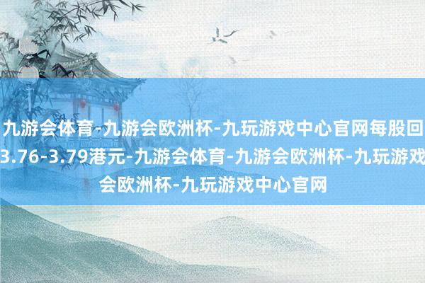 九游会体育-九游会欧洲杯-九玩游戏中心官网每股回购价钱为3.76-3.79港元-九游会体育-九游会欧洲杯-九玩游戏中心官网