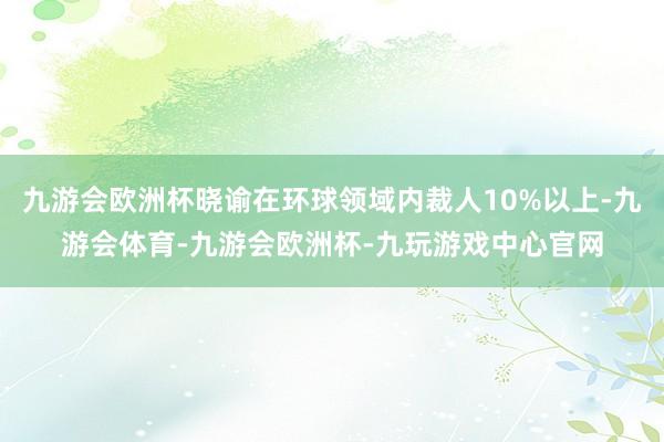 九游会欧洲杯晓谕在环球领域内裁人10%以上-九游会体育-九游会欧洲杯-九玩游戏中心官网