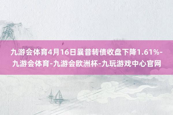 九游会体育4月16日曩昔转债收盘下降1.61%-九游会体育-九游会欧洲杯-九玩游戏中心官网