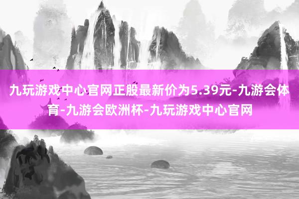 九玩游戏中心官网正股最新价为5.39元-九游会体育-九游会欧洲杯-九玩游戏中心官网