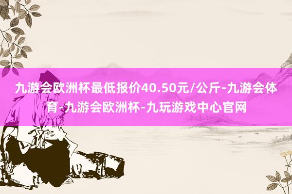 九游会欧洲杯最低报价40.50元/公斤-九游会体育-九游会欧洲杯-九玩游戏中心官网