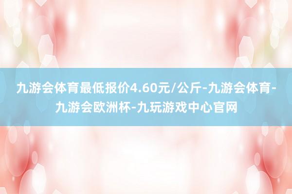 九游会体育最低报价4.60元/公斤-九游会体育-九游会欧洲杯-九玩游戏中心官网