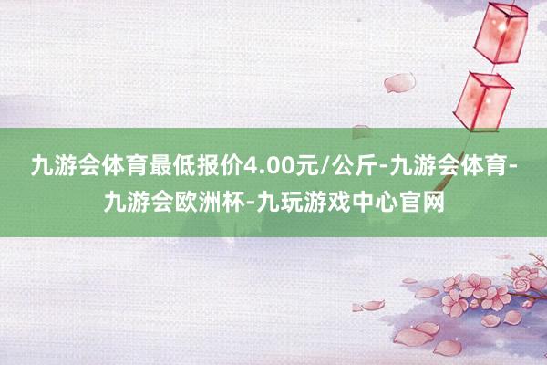 九游会体育最低报价4.00元/公斤-九游会体育-九游会欧洲杯-九玩游戏中心官网