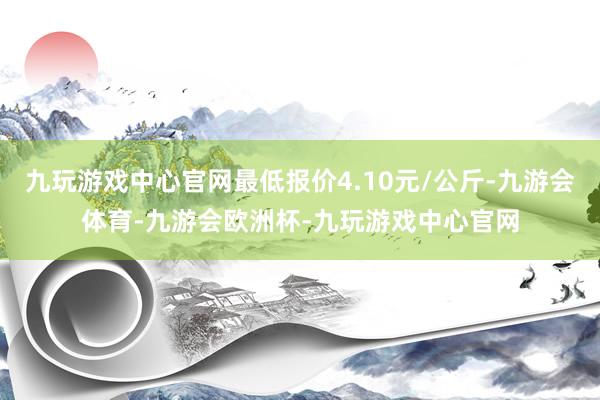 九玩游戏中心官网最低报价4.10元/公斤-九游会体育-九游会欧洲杯-九玩游戏中心官网