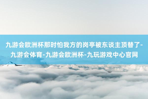 九游会欧洲杯那时怕我方的岗亭被东谈主顶替了-九游会体育-九游会欧洲杯-九玩游戏中心官网