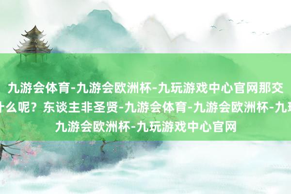 九游会体育-九游会欧洲杯-九玩游戏中心官网那交心的特色又是什么呢？东谈主非圣贤-九游会体育-九游会欧洲杯-九玩游戏中心官网