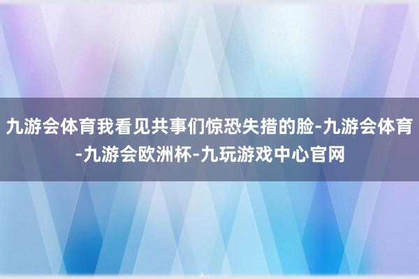 九游会体育我看见共事们惊恐失措的脸-九游会体育-九游会欧洲杯-九玩游戏中心官网