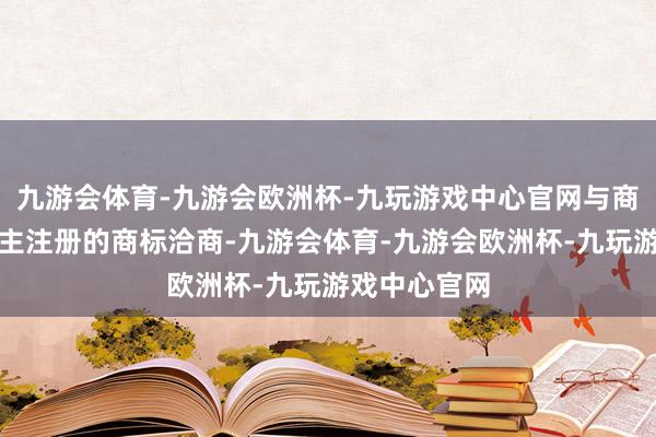 九游会体育-九游会欧洲杯-九玩游戏中心官网与商标权东说念主注册的商标洽商-九游会体育-九游会欧洲杯-九玩游戏中心官网