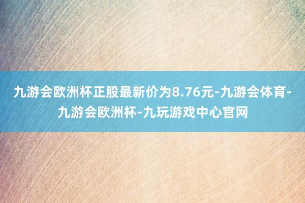 九游会欧洲杯正股最新价为8.76元-九游会体育-九游会欧洲杯-九玩游戏中心官网