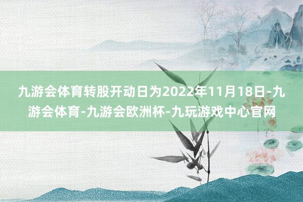 九游会体育转股开动日为2022年11月18日-九游会体育-九游会欧洲杯-九玩游戏中心官网