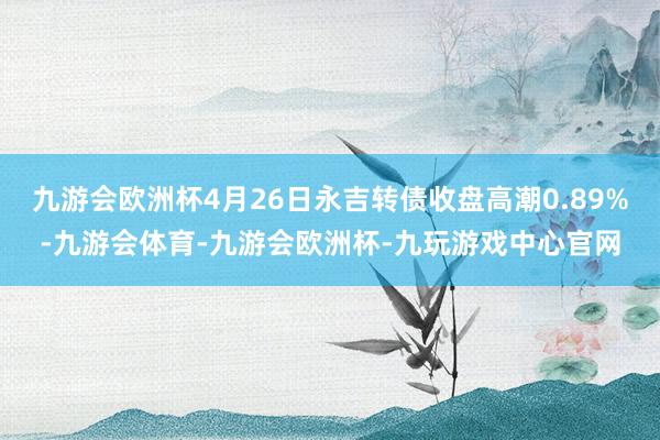 九游会欧洲杯4月26日永吉转债收盘高潮0.89%-九游会体育-九游会欧洲杯-九玩游戏中心官网