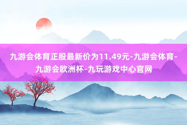 九游会体育正股最新价为11.49元-九游会体育-九游会欧洲杯-九玩游戏中心官网