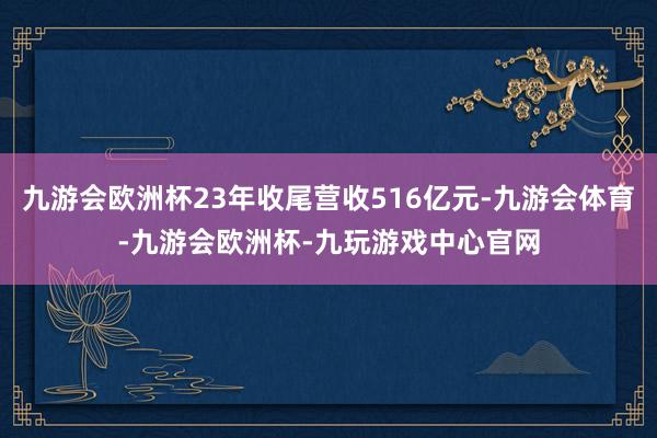 九游会欧洲杯23年收尾营收516亿元-九游会体育-九游会欧洲杯-九玩游戏中心官网