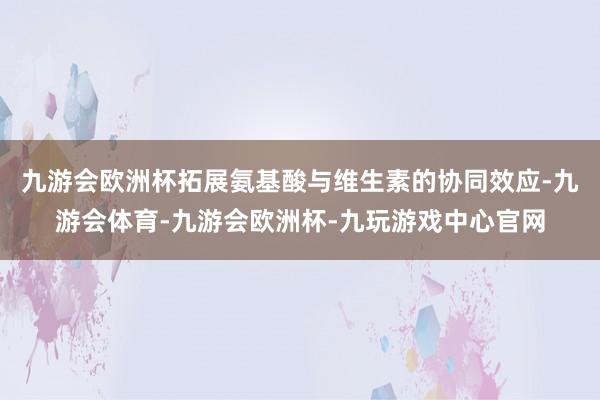 九游会欧洲杯拓展氨基酸与维生素的协同效应-九游会体育-九游会欧洲杯-九玩游戏中心官网