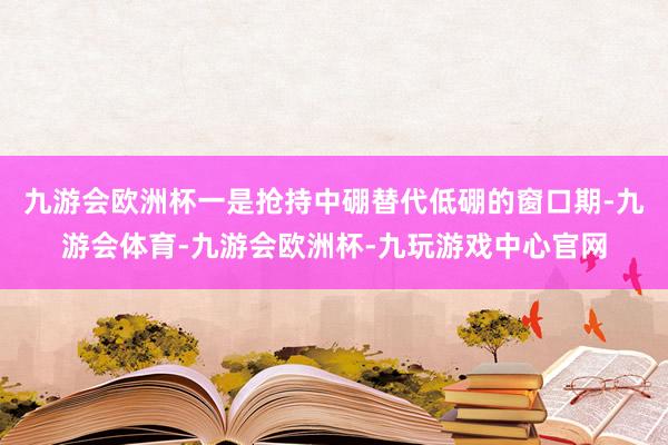 九游会欧洲杯　　一是抢持中硼替代低硼的窗口期-九游会体育-九游会欧洲杯-九玩游戏中心官网