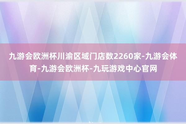 九游会欧洲杯川渝区域门店数2260家-九游会体育-九游会欧洲杯-九玩游戏中心官网